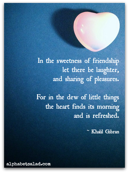 in the sweetness of friendship let there be laughter, and sharing of pleasures. For in the dew of little things the heart finds its morning and is refreshed. (Kahlil Gibran)